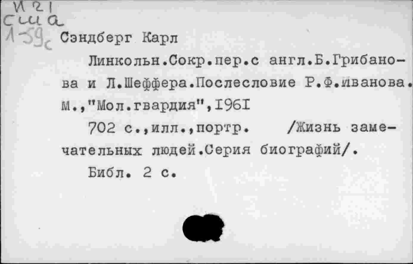 ﻿Сэндберг Карл
Линкольн.Сокр.пер.с англ.Б.Грибанова и Л.Шеффера.Послесловие Р.Ф.Иванова, м.,"Мол.гвардия”,1961
702 с.,илл.,портр. /Жизнь замечательных людей.Серия биографий/.
Библ. 2 с.